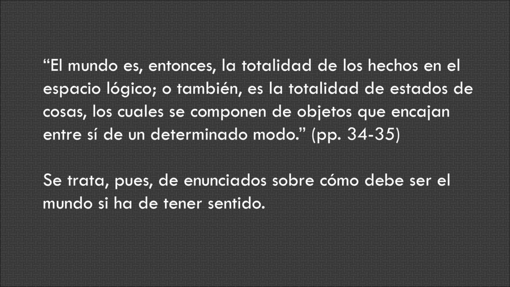 El mundo es, entonces, la totalidad de los hechos en el espacio lógico; o también, es la totalidad de estados de cosas, los cuales se componen de objetos que encajan entre sí de un determinado modo. (pp )