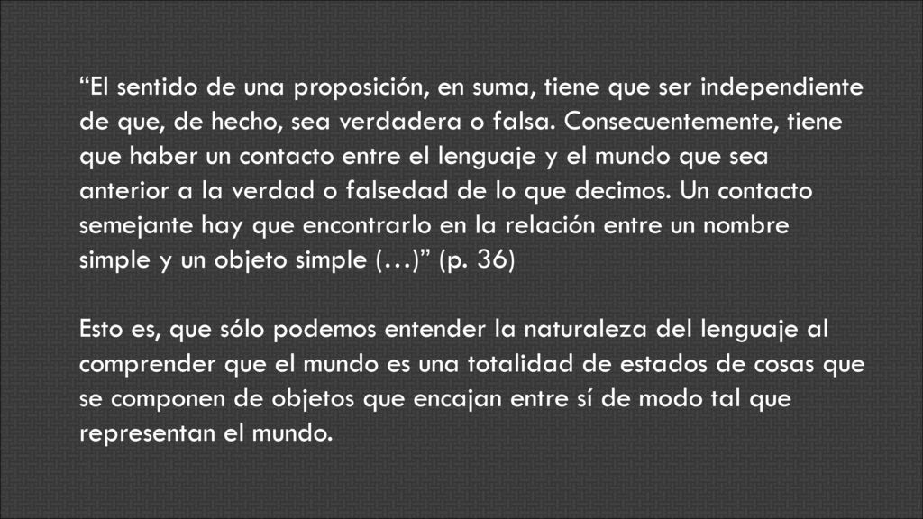 El sentido de una proposición, en suma, tiene que ser independiente de que, de hecho, sea verdadera o falsa. Consecuentemente, tiene que haber un contacto entre el lenguaje y el mundo que sea anterior a la verdad o falsedad de lo que decimos. Un contacto semejante hay que encontrarlo en la relación entre un nombre simple y un objeto simple (…) (p. 36)