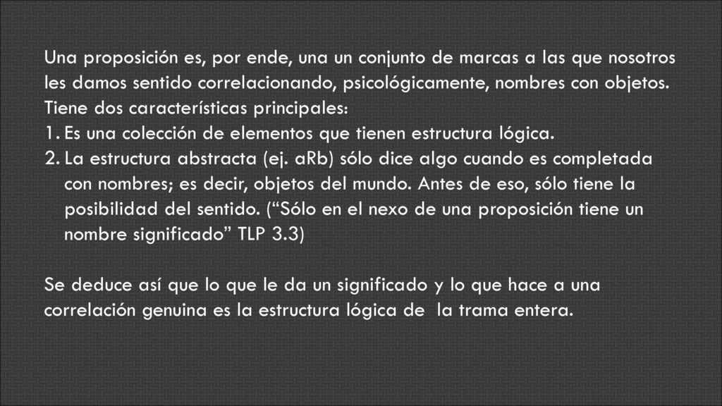 Una proposición es, por ende, una un conjunto de marcas a las que nosotros les damos sentido correlacionando, psicológicamente, nombres con objetos. Tiene dos características principales: