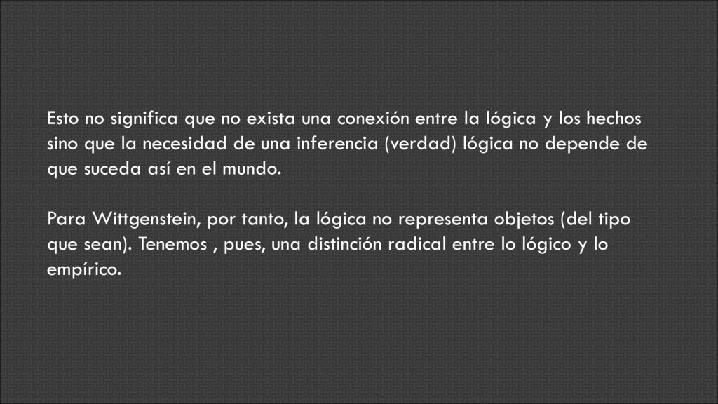 Esto no significa que no exista una conexión entre la lógica y los hechos sino que la necesidad de una inferencia (verdad) lógica no depende de que suceda así en el mundo.