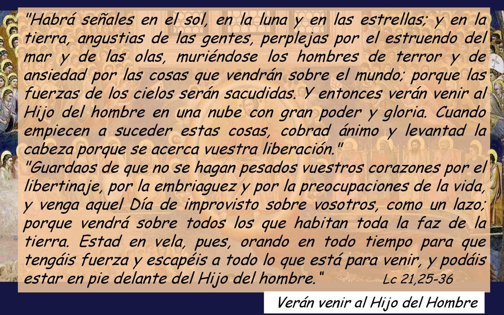 Habrá señales en el sol, en la luna y en las estrellas; y en la tierra, angustias de las gentes, perplejas por el estruendo del mar y de las olas, muriéndose los hombres de terror y de ansiedad por las cosas que vendrán sobre el mundo; porque las fuerzas de los cielos serán sacudidas. Y entonces verán venir al Hijo del hombre en una nube con gran poder y gloria. Cuando empiecen a suceder estas cosas, cobrad ánimo y levantad la cabeza porque se acerca vuestra liberación.