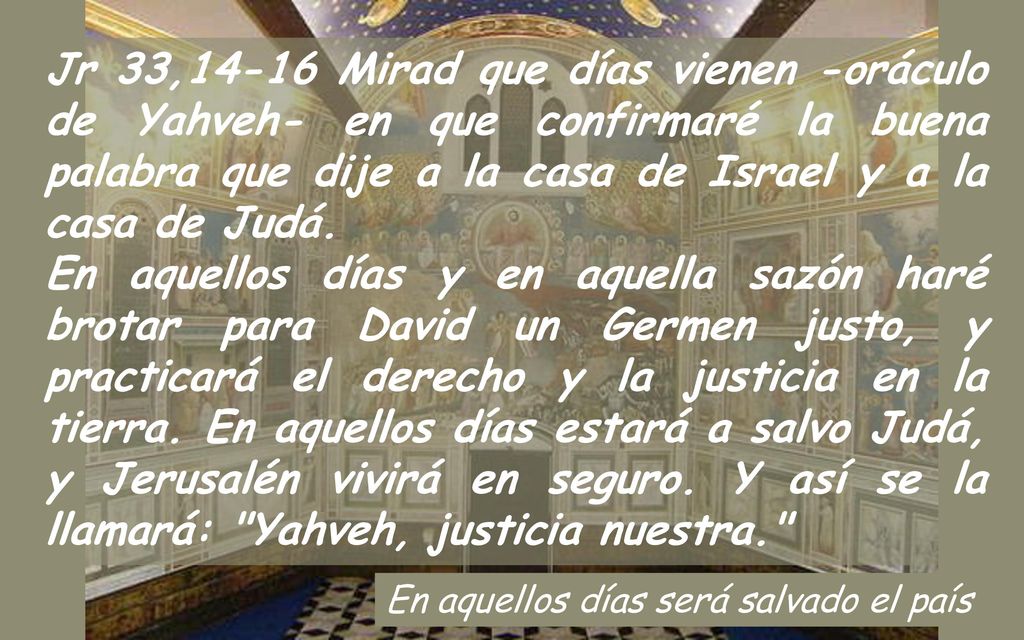 Jr 33,14-16 Mirad que días vienen -oráculo de Yahveh- en que confirmaré la buena palabra que dije a la casa de Israel y a la casa de Judá.