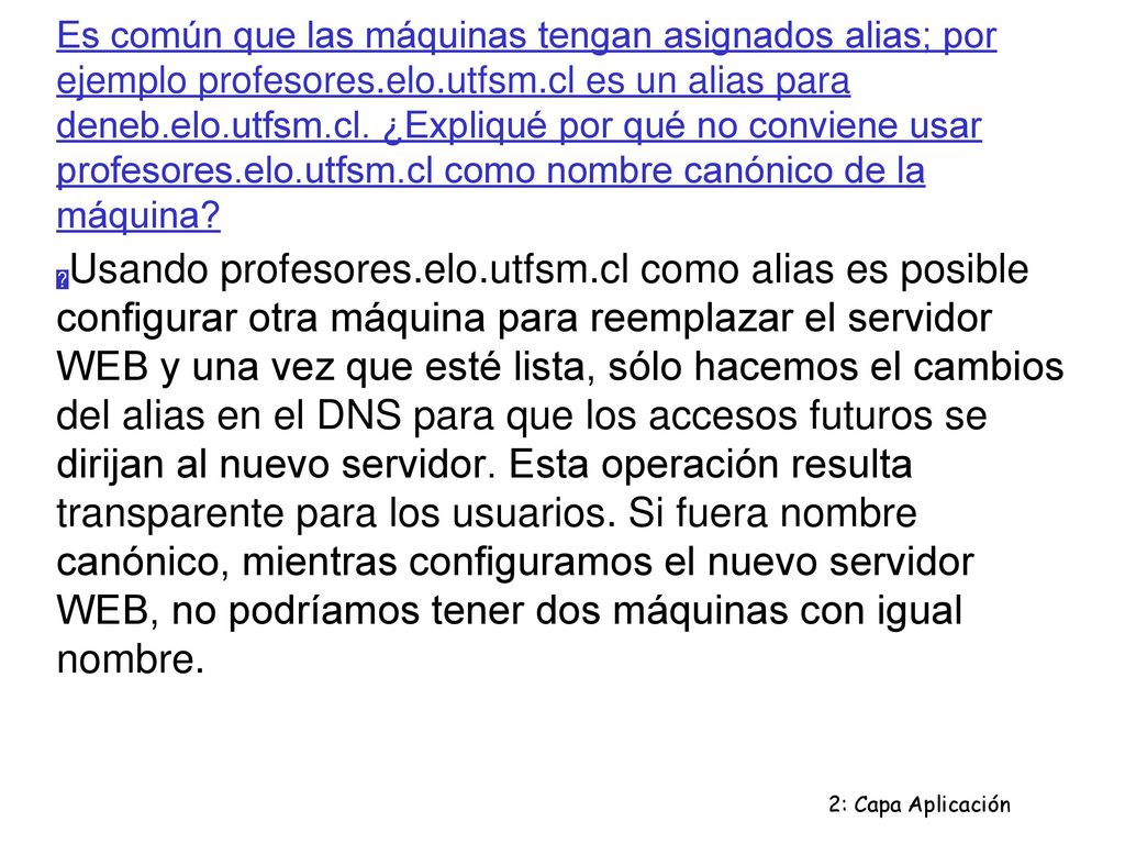 Es común que las máquinas tengan asignados alias; por ejemplo profesores.elo.utfsm.cl es un alias para deneb.elo.utfsm.cl. ¿Expliqué por qué no conviene usar profesores.elo.utfsm.cl como nombre canónico de la máquina