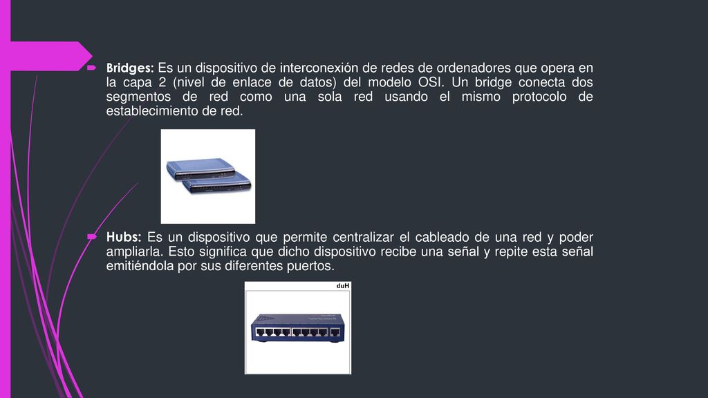 Bridges: Es un dispositivo de interconexión de redes de ordenadores que opera en la capa 2 (nivel de enlace de datos) del modelo OSI. Un bridge conecta dos segmentos de red como una sola red usando el mismo protocolo de establecimiento de red.