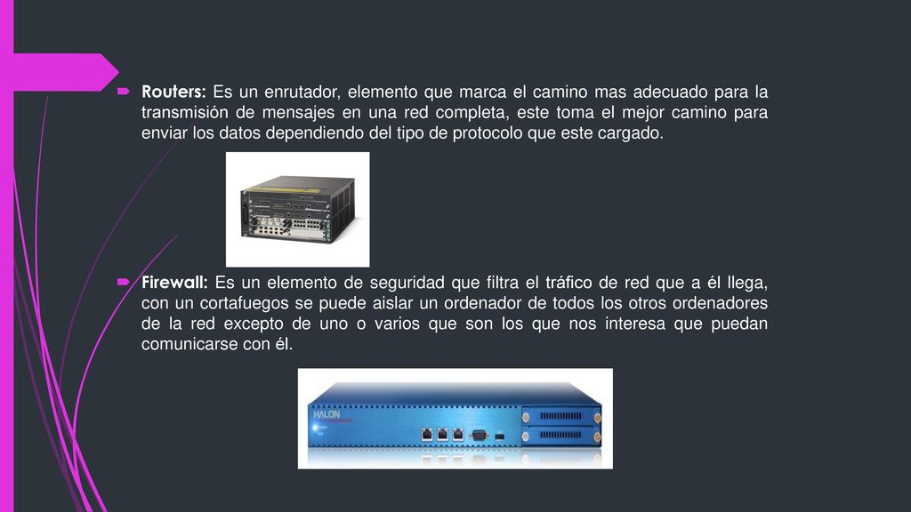 Routers: Es un enrutador, elemento que marca el camino mas adecuado para la transmisión de mensajes en una red completa, este toma el mejor camino para enviar los datos dependiendo del tipo de protocolo que este cargado.