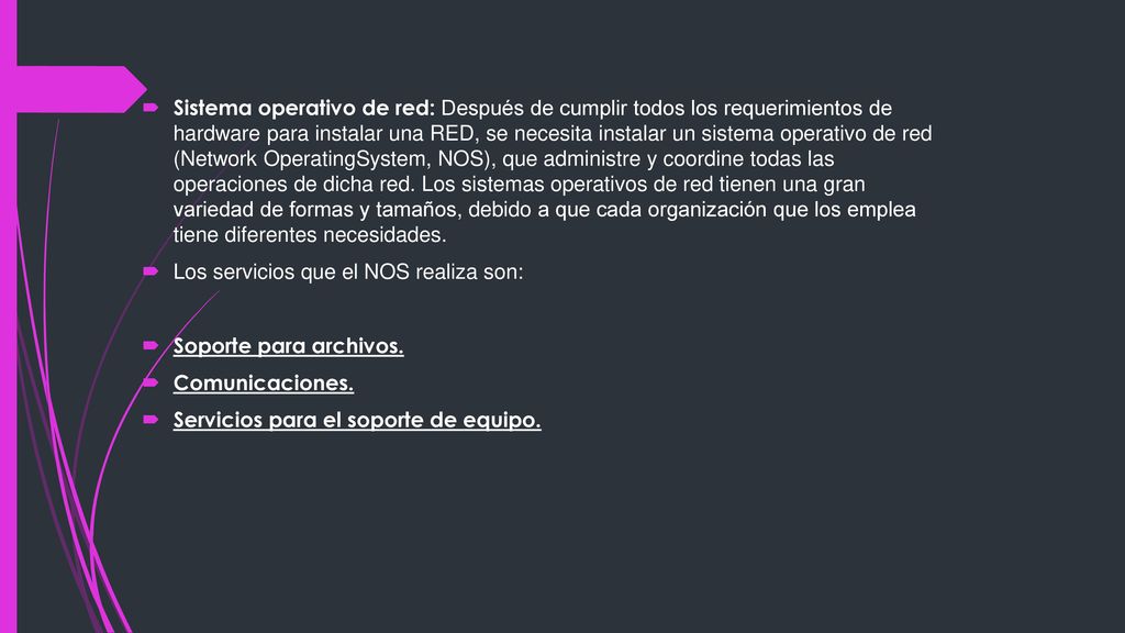 Sistema operativo de red: Después de cumplir todos los requerimientos de hardware para instalar una RED, se necesita instalar un sistema operativo de red (Network OperatingSystem, NOS), que administre y coordine todas las operaciones de dicha red. Los sistemas operativos de red tienen una gran variedad de formas y tamaños, debido a que cada organización que los emplea tiene diferentes necesidades.
