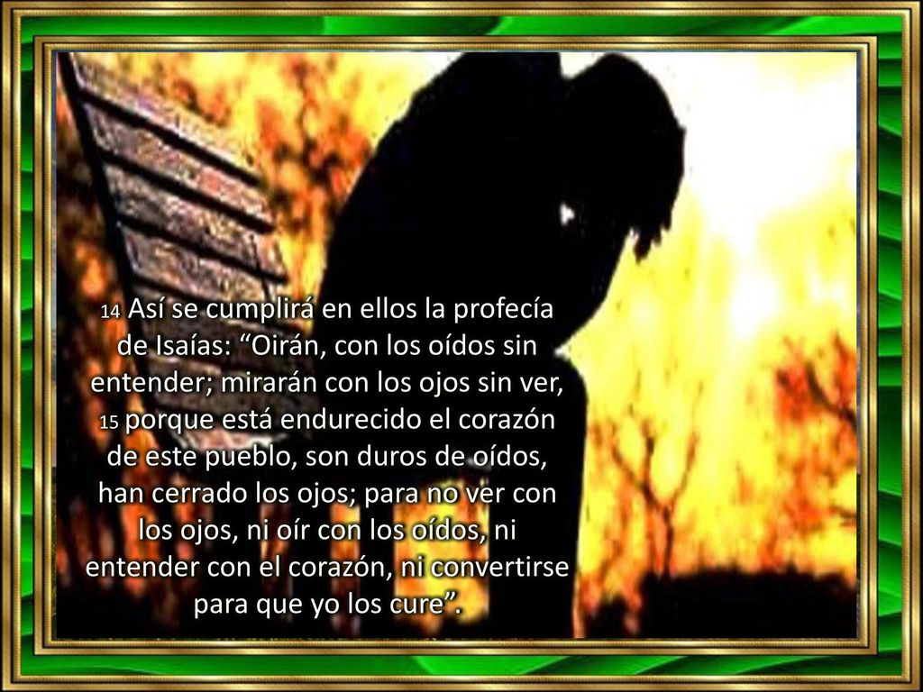 14 Así se cumplirá en ellos la profecía de Isaías: Oirán, con los oídos sin entender; mirarán con los ojos sin ver, 15 porque está endurecido el corazón de este pueblo, son duros de oídos, han cerrado los ojos; para no ver con los ojos, ni oír con los oídos, ni entender con el corazón, ni convertirse para que yo los cure .