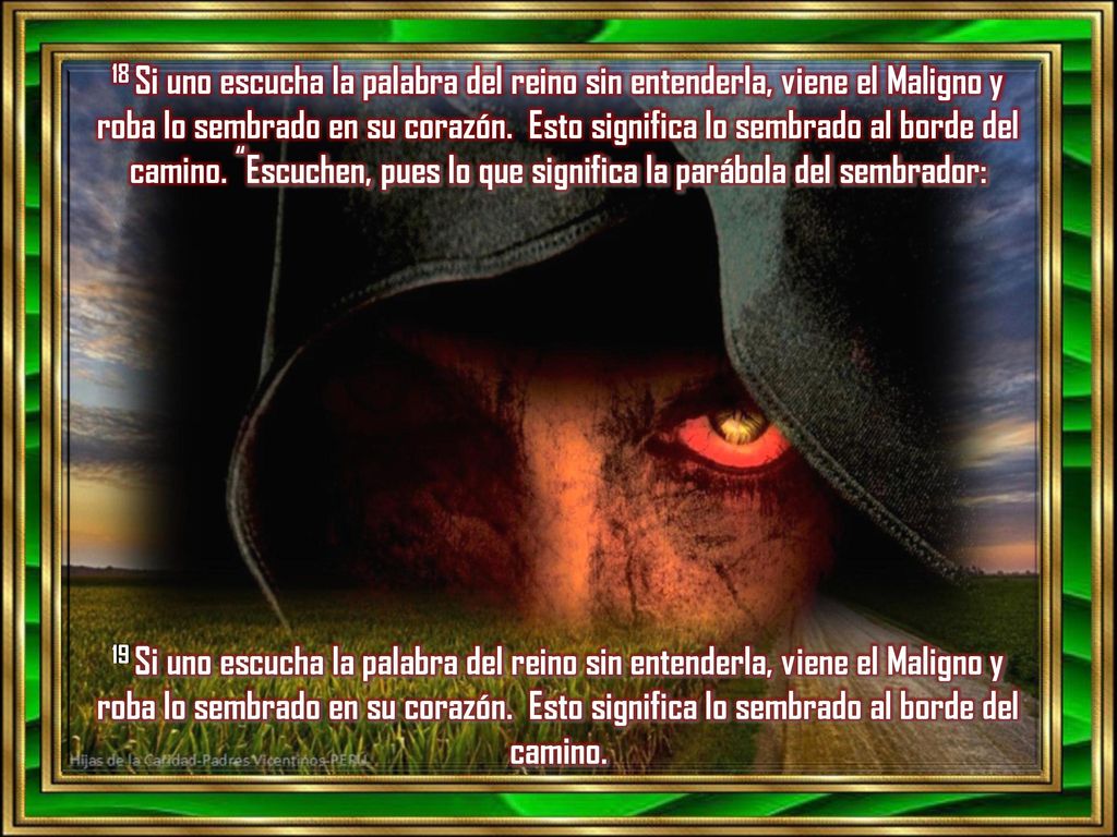 18 Si uno escucha la palabra del reino sin entenderla, viene el Maligno y roba lo sembrado en su corazón. Esto significa lo sembrado al borde del camino. Escuchen, pues lo que significa la parábola del sembrador: