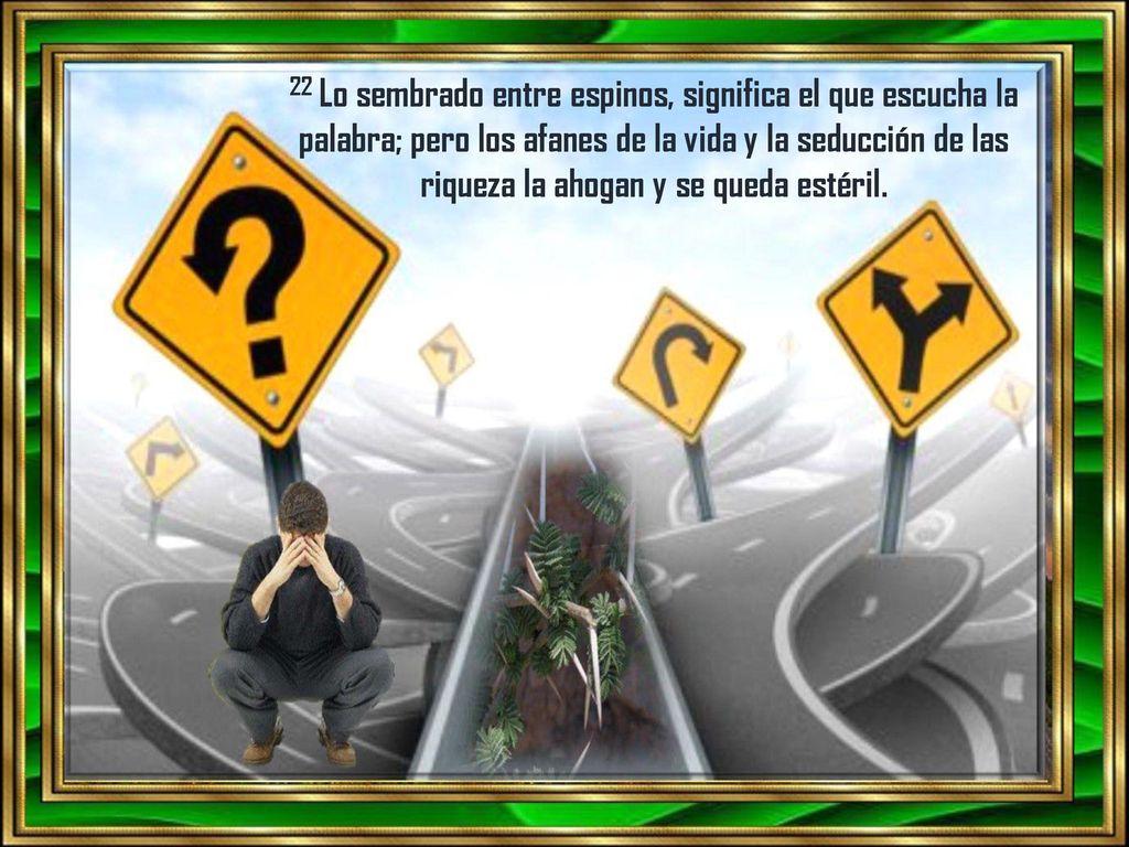22 Lo sembrado entre espinos, significa el que escucha la palabra; pero los afanes de la vida y la seducción de las riqueza la ahogan y se queda estéril.