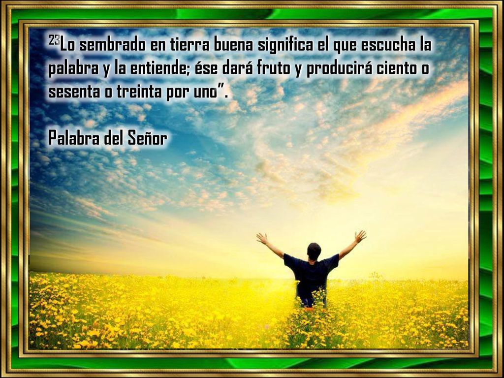 23Lo sembrado en tierra buena significa el que escucha la palabra y la entiende; ése dará fruto y producirá ciento o sesenta o treinta por uno .
