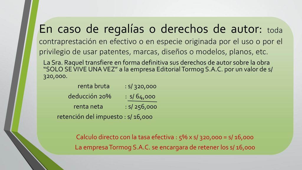 En caso de regalías o derechos de autor: toda contraprestación en efectivo o en especie originada por el uso o por el privilegio de usar patentes, marcas, diseños o modelos, planos, etc.