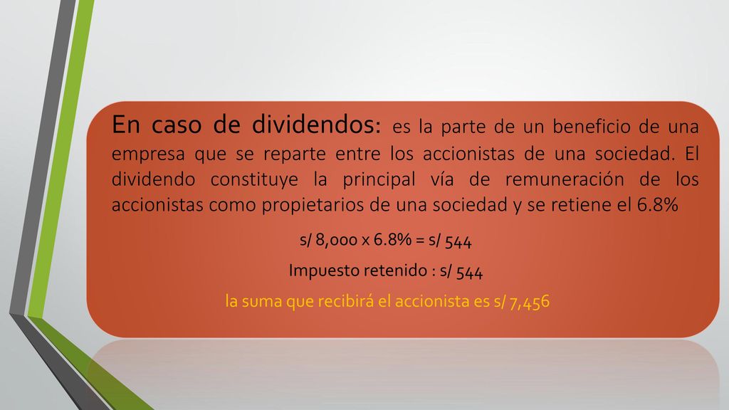 En caso de dividendos: es la parte de un beneficio de una empresa que se reparte entre los accionistas de una sociedad. El dividendo constituye la principal vía de remuneración de los accionistas como propietarios de una sociedad y se retiene el 6.8%