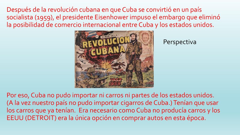 Después de la revolución cubana en que Cuba se convirtió en un país socialista (1959), el presidente Eisenhower impuso el embargo que eliminó la posibilidad de comercio internacional entre Cuba y los estados unidos. Por eso, Cuba no pudo importar ni carros ni partes de los estados unidos. (A la vez nuestro país no pudo importar cigarros de Cuba.) Tenían que usar los carros que ya tenían. Era necesario como Cuba no producía carros y los EEUU (DETROIT) era la única opción en comprar autos en esta época.
