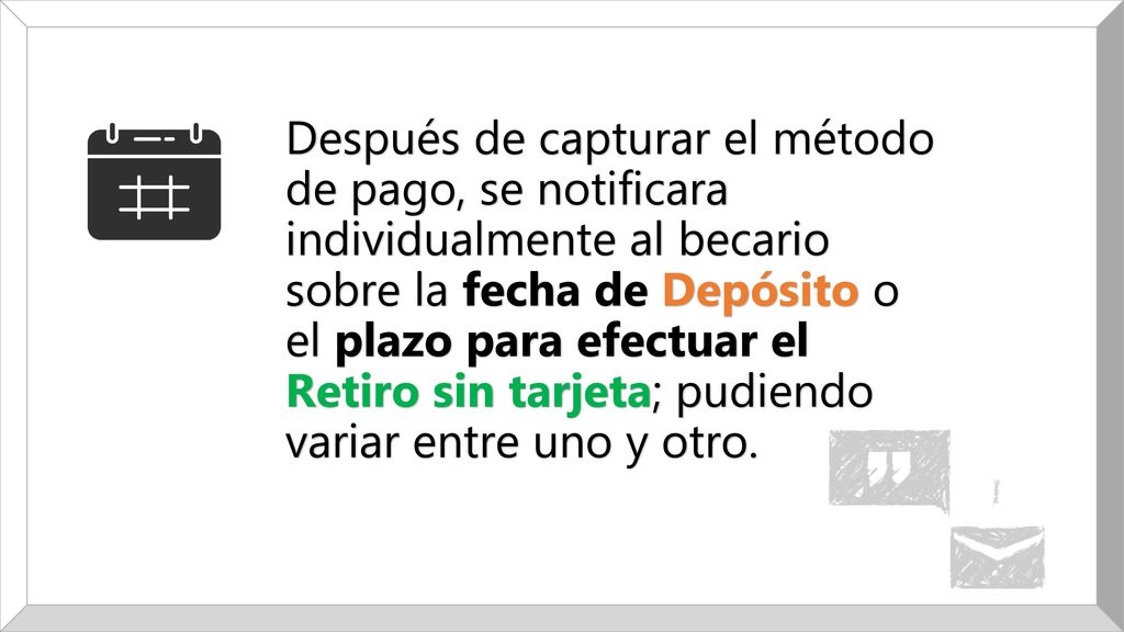 Después de capturar el método de pago, se notificara individualmente al becario sobre la fecha de Depósito o el plazo para efectuar el Retiro sin tarjeta; pudiendo variar entre uno y otro.