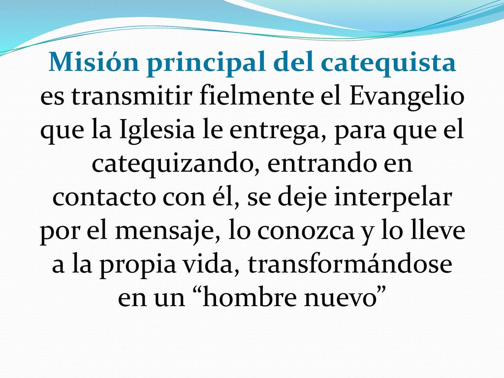 Misión principal del catequista es transmitir fielmente el Evangelio que la Iglesia le entrega, para que el catequizando, entrando en contacto con él, se deje interpelar por el mensaje, lo conozca y lo lleve a la propia vida, transformándose en un hombre nuevo