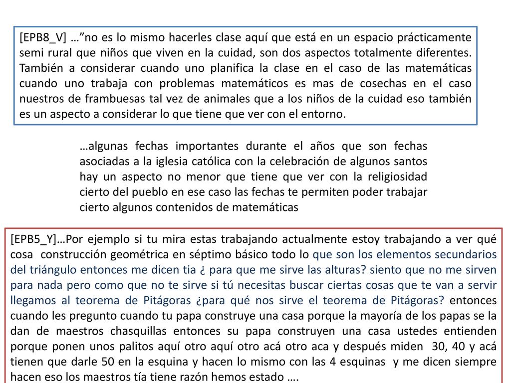 [EPB8_V] … no es lo mismo hacerles clase aquí que está en un espacio prácticamente semi rural que niños que viven en la cuidad, son dos aspectos totalmente diferentes. También a considerar cuando uno planifica la clase en el caso de las matemáticas cuando uno trabaja con problemas matemáticos es mas de cosechas en el caso nuestros de frambuesas tal vez de animales que a los niños de la cuidad eso también es un aspecto a considerar lo que tiene que ver con el entorno.