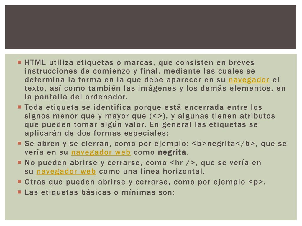 HTML utiliza etiquetas o marcas, que consisten en breves instrucciones de comienzo y final, mediante las cuales se determina la forma en la que debe aparecer en su navegador el texto, así como también las imágenes y los demás elementos, en la pantalla del ordenador.