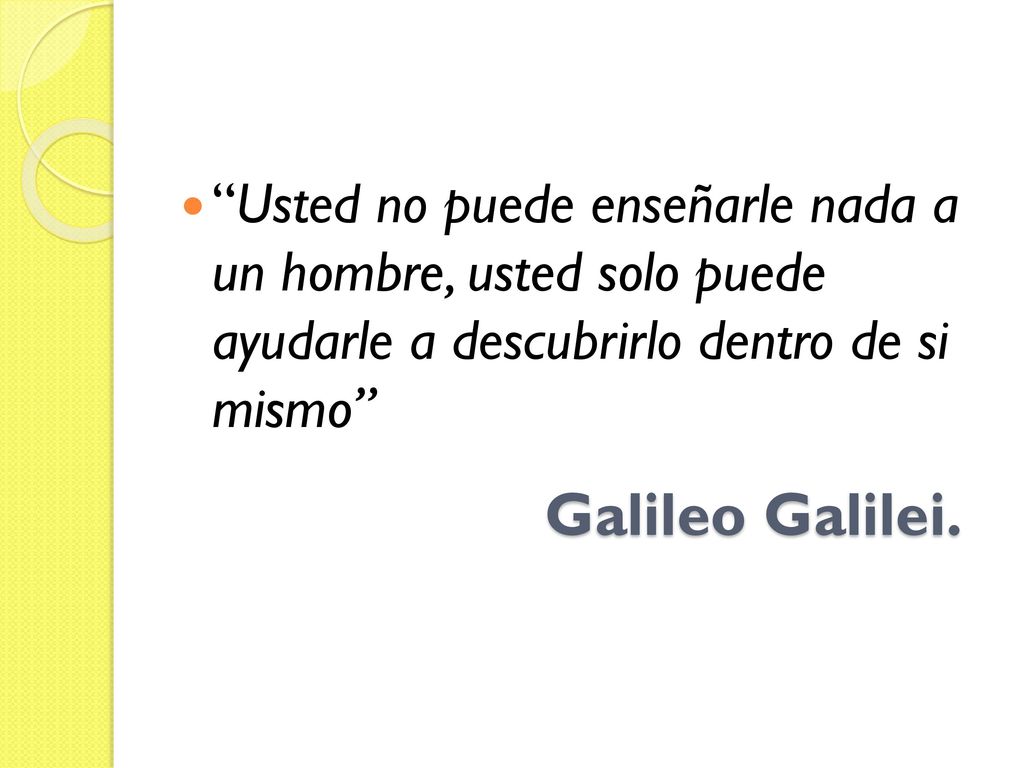 Usted no puede enseñarle nada a un hombre, usted solo puede ayudarle a descubrirlo dentro de si mismo