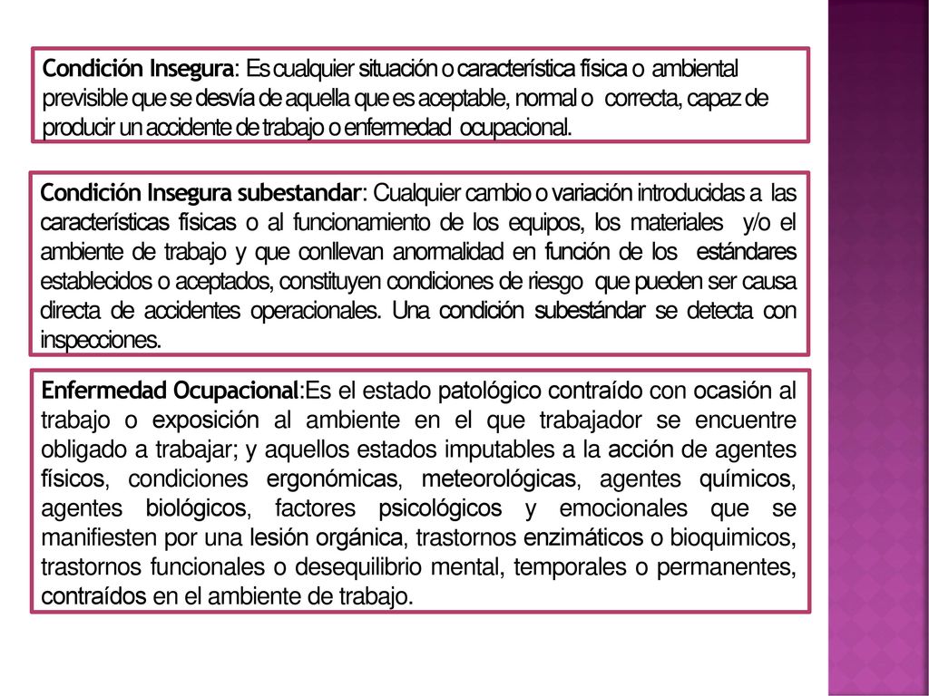Condición Insegura: Es cualquier situación o característica física o ambiental previsible que se desvía de aquella que es aceptable, normal o correcta, capaz de producir un accidente de trabajo o enfermedad ocupacional.