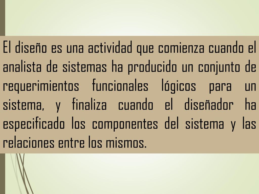 El diseño es una actividad que comienza cuando el analista de sistemas ha producido un conjunto de requerimientos funcionales lógicos para un sistema, y finaliza cuando el diseñador ha especificado los componentes del sistema y las relaciones entre los mismos.
