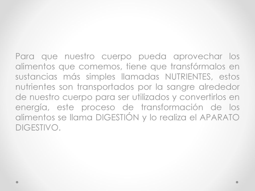 Para que nuestro cuerpo pueda aprovechar los alimentos que comemos, tiene que transfórmalos en sustancias más simples llamadas NUTRIENTES, estos nutrientes son transportados por la sangre alrededor de nuestro cuerpo para ser utilizados y convertirlos en energía, este proceso de transformación de los alimentos se llama DIGESTIÓN y lo realiza el APARATO DIGESTIVO.