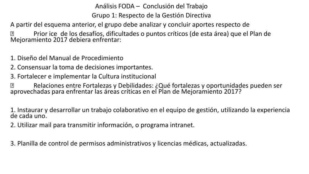 Análisis FODA – Conclusión del Trabajo Grupo 1: Respecto de la Gestión Directiva A partir del esquema anterior, el grupo debe analizar y concluir aportes respecto de  Prior ice de los desafíos, dificultades o puntos críticos (de esta área) que el Plan de Mejoramiento 2017 debiera enfrentar: 1.