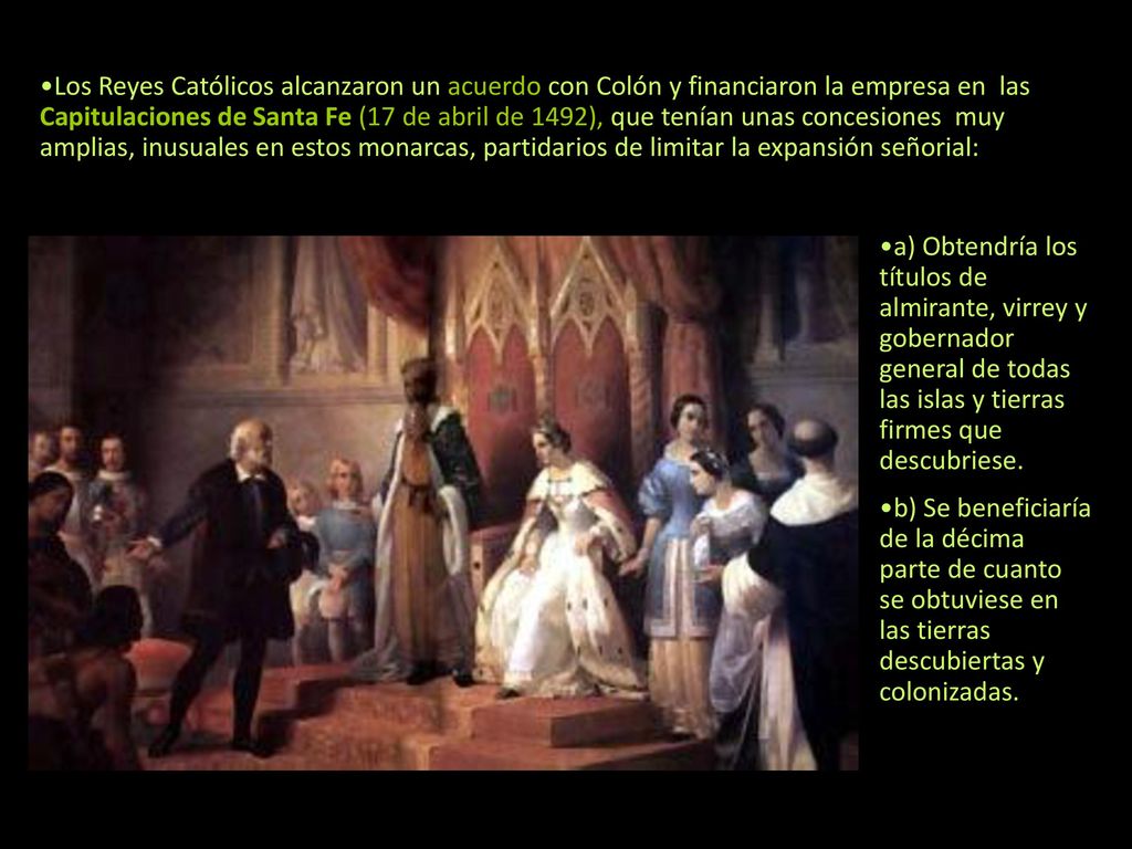 Los Reyes Católicos alcanzaron un acuerdo con Colón y financiaron la empresa en las Capitulaciones de Santa Fe (17 de abril de 1492), que tenían unas concesiones muy amplias, inusuales en estos monarcas, partidarios de limitar la expansión señorial: