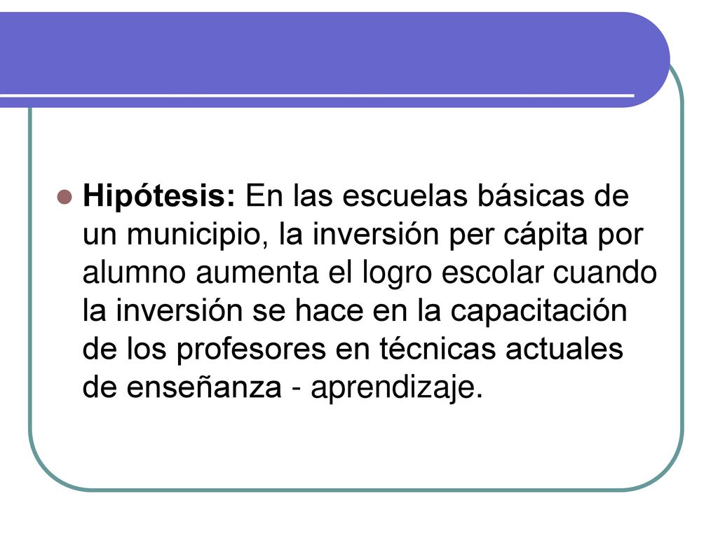 Hipótesis: En las escuelas básicas de un municipio, la inversión per cápita por alumno aumenta el logro escolar cuando la inversión se hace en la capacitación de los profesores en técnicas actuales de enseñanza - aprendizaje.