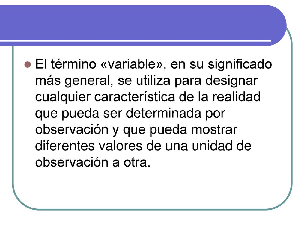 El término «variable», en su significado más general, se utiliza para designar cualquier característica de la realidad que pueda ser determinada por observación y que pueda mostrar diferentes valores de una unidad de observación a otra.
