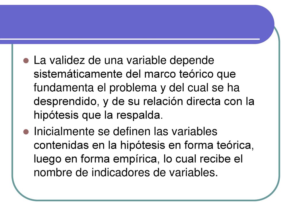 La validez de una variable depende sistemáticamente del marco teórico que fundamenta el problema y del cual se ha desprendido, y de su relación directa con la hipótesis que la respalda.
