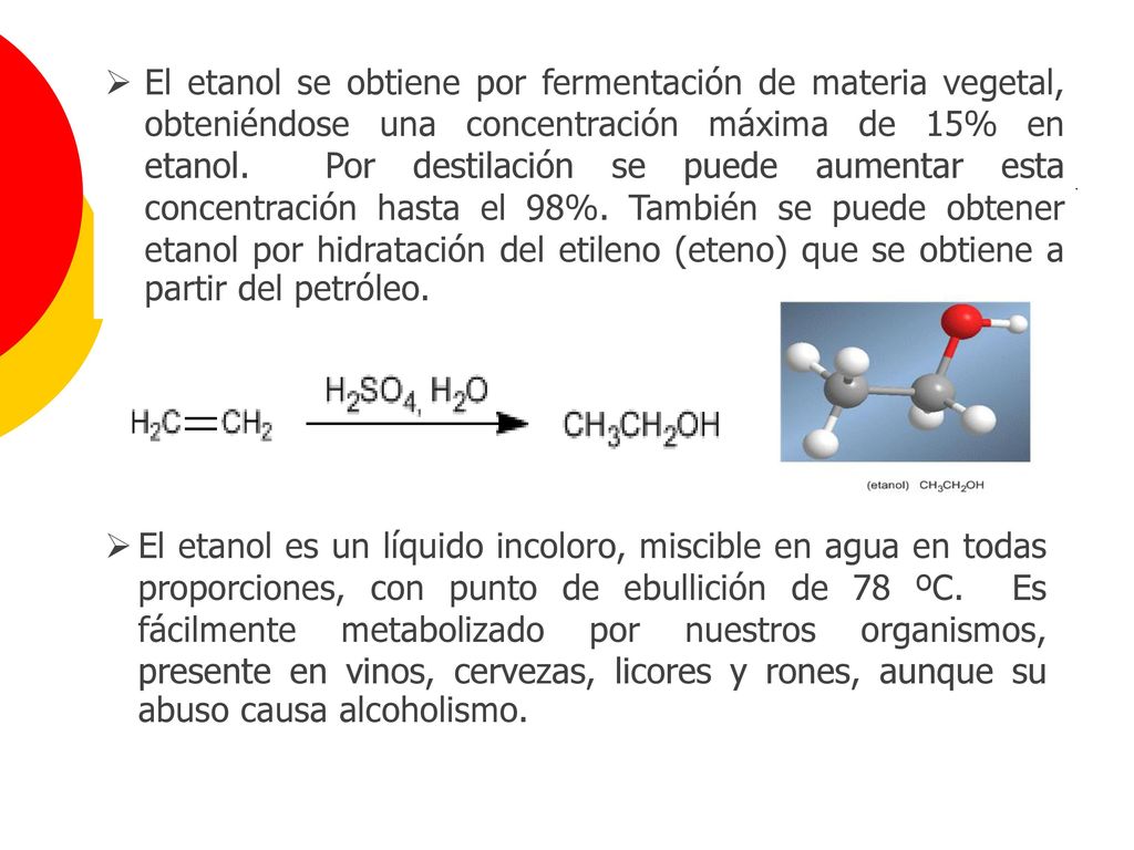 El etanol se obtiene por fermentación de materia vegetal, obteniéndose una concentración máxima de 15% en etanol. Por destilación se puede aumentar esta concentración hasta el 98%. También se puede obtener etanol por hidratación del etileno (eteno) que se obtiene a partir del petróleo.