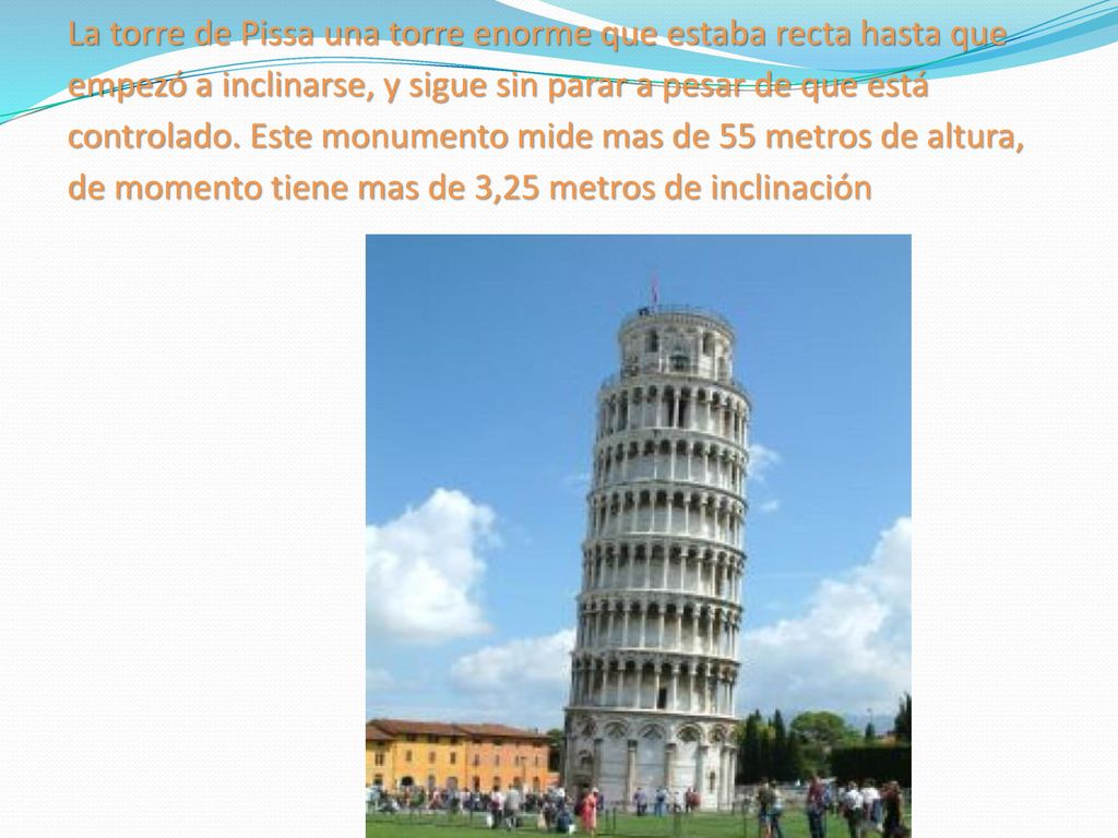 La torre de Pissa una torre enorme que estaba recta hasta que empezó a inclinarse, y sigue sin parar a pesar de que está controlado.