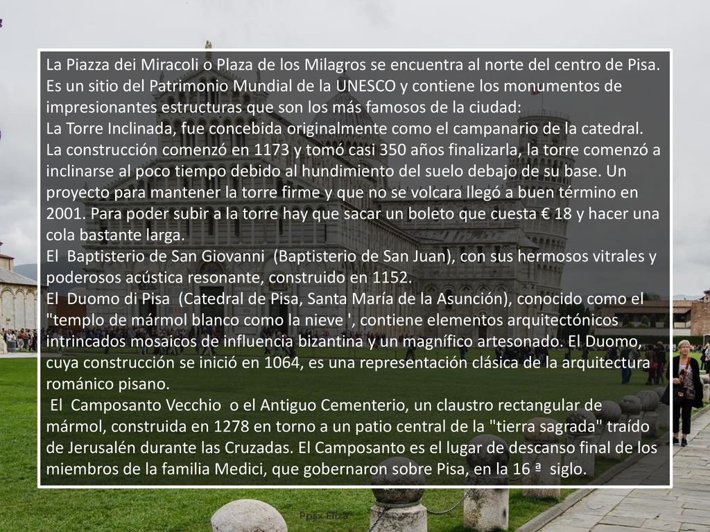 La Piazza dei Miracoli o Plaza de los Milagros se encuentra al norte del centro de Pisa. Es un sitio del Patrimonio Mundial de la UNESCO y contiene los monumentos de impresionantes estructuras que son los más famosos de la ciudad: