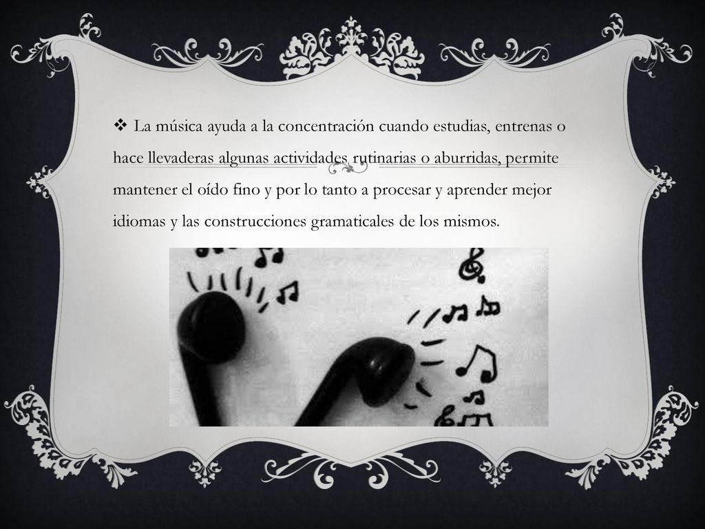 La música ayuda a la concentración cuando estudias, entrenas o hace llevaderas algunas actividades rutinarias o aburridas, permite mantener el oído fino y por lo tanto a procesar y aprender mejor idiomas y las construcciones gramaticales de los mismos.