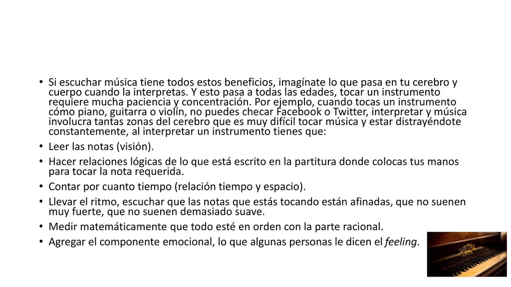 Si escuchar música tiene todos estos beneficios, imagínate lo que pasa en tu cerebro y cuerpo cuando la interpretas. Y esto pasa a todas las edades, tocar un instrumento requiere mucha paciencia y concentración. Por ejemplo, cuando tocas un instrumento cómo piano, guitarra o violín, no puedes checar Facebook o Twitter, interpretar y música involucra tantas zonas del cerebro que es muy difícil tocar música y estar distrayéndote constantemente, al interpretar un instrumento tienes que: