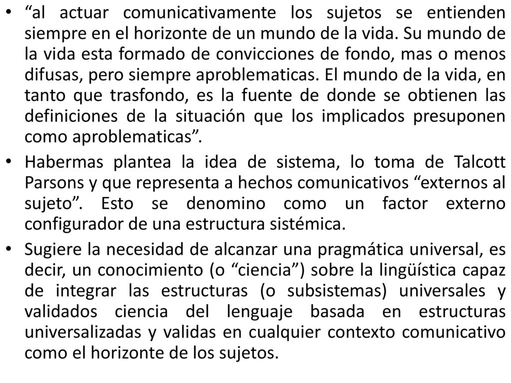 al actuar comunicativamente los sujetos se entienden siempre en el horizonte de un mundo de la vida. Su mundo de la vida esta formado de convicciones de fondo, mas o menos difusas, pero siempre aproblematicas. El mundo de la vida, en tanto que trasfondo, es la fuente de donde se obtienen las definiciones de la situación que los implicados presuponen como aproblematicas .