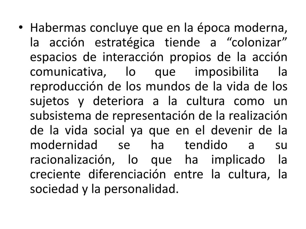Habermas concluye que en la época moderna, la acción estratégica tiende a colonizar espacios de interacción propios de la acción comunicativa, lo que imposibilita la reproducción de los mundos de la vida de los sujetos y deteriora a la cultura como un subsistema de representación de la realización de la vida social ya que en el devenir de la modernidad se ha tendido a su racionalización, lo que ha implicado la creciente diferenciación entre la cultura, la sociedad y la personalidad.