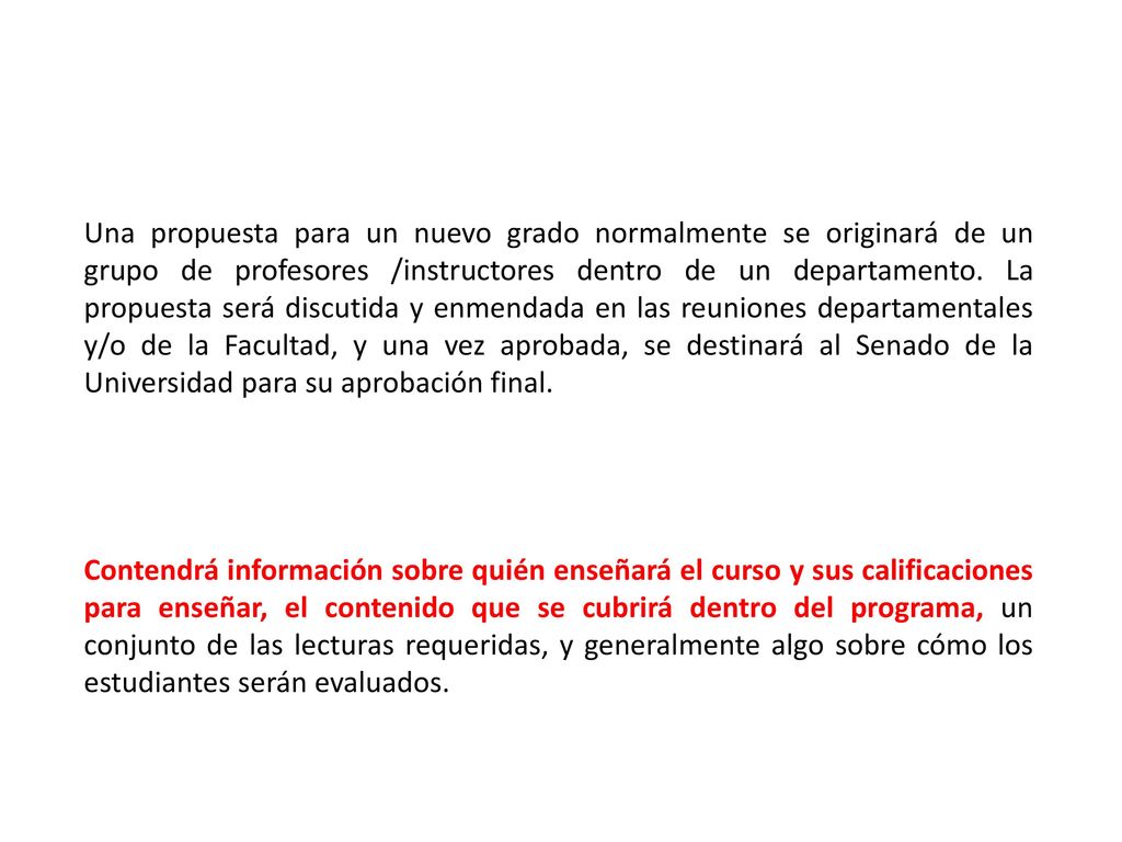 Una propuesta para un nuevo grado normalmente se originará de un grupo de profesores /instructores dentro de un departamento. La propuesta será discutida y enmendada en las reuniones departamentales y/o de la Facultad, y una vez aprobada, se destinará al Senado de la Universidad para su aprobación final.