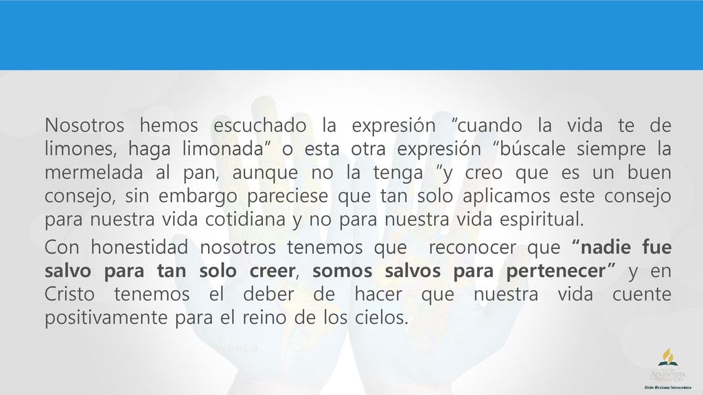 Nosotros hemos escuchado la expresión cuando la vida te de limones, haga limonada o esta otra expresión búscale siempre la mermelada al pan, aunque no la tenga y creo que es un buen consejo, sin embargo pareciese que tan solo aplicamos este consejo para nuestra vida cotidiana y no para nuestra vida espiritual.