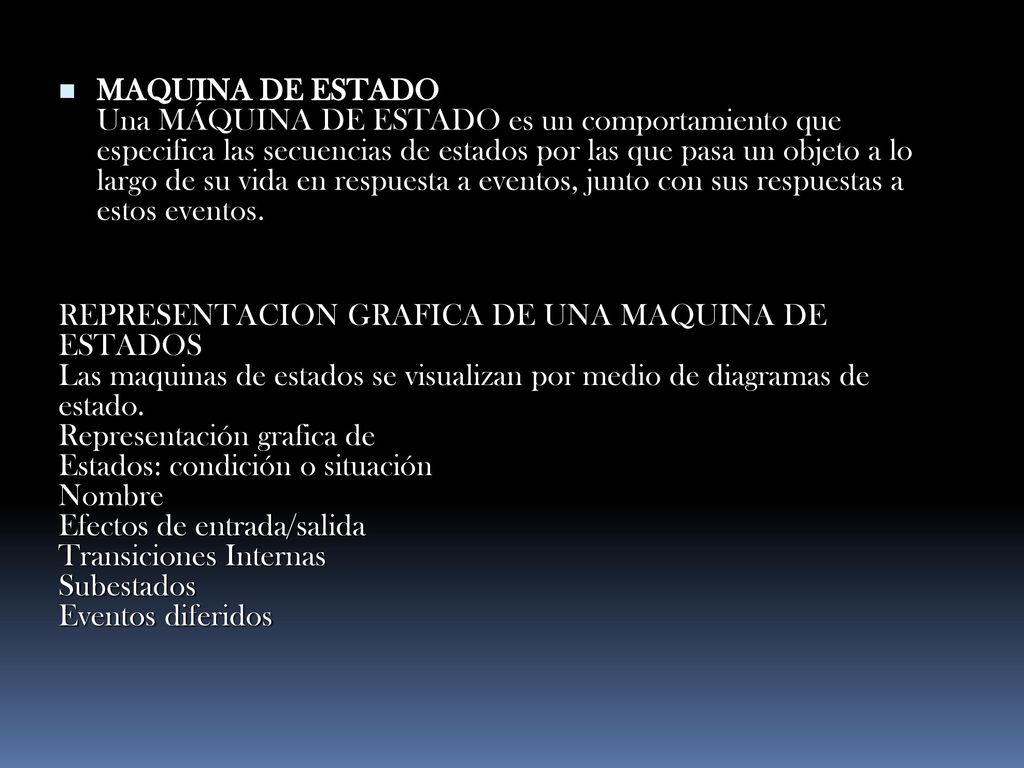 MAQUINA DE ESTADO Una MÁQUINA DE ESTADO es un comportamiento que especifica las secuencias de estados por las que pasa un objeto a lo largo de su vida en respuesta a eventos, junto con sus respuestas a estos eventos.