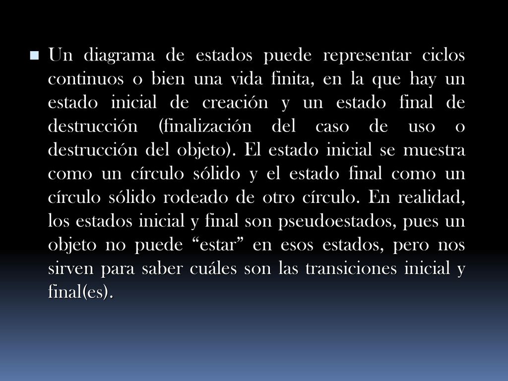 Un diagrama de estados puede representar ciclos continuos o bien una vida finita, en la que hay un estado inicial de creación y un estado final de destrucción (finalización del caso de uso o destrucción del objeto).
