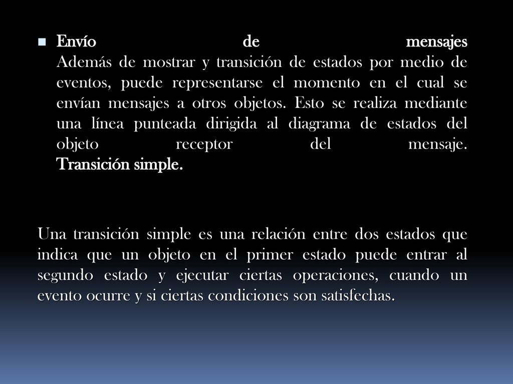 Envío de mensajes Además de mostrar y transición de estados por medio de eventos, puede representarse el momento en el cual se envían mensajes a otros objetos. Esto se realiza mediante una línea punteada dirigida al diagrama de estados del objeto receptor del mensaje. Transición simple.