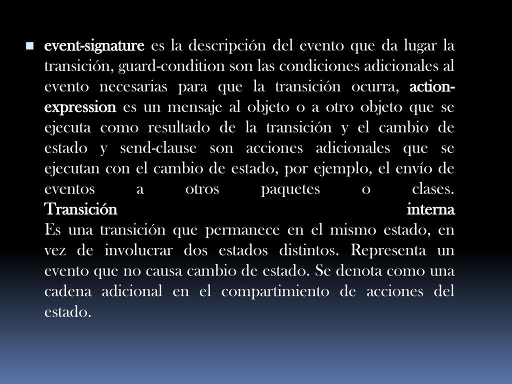 event-signature es la descripción del evento que da lugar la transición, guard-condition son las condiciones adicionales al evento necesarias para que la transición ocurra, action-expression es un mensaje al objeto o a otro objeto que se ejecuta como resultado de la transición y el cambio de estado y send-clause son acciones adicionales que se ejecutan con el cambio de estado, por ejemplo, el envío de eventos a otros paquetes o clases.