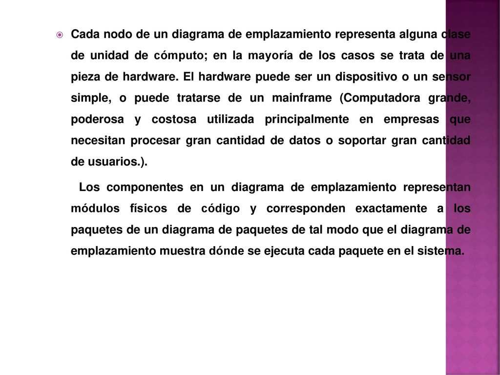 Cada nodo de un diagrama de emplazamiento representa alguna clase de unidad de cómputo; en la mayoría de los casos se trata de una pieza de hardware. El hardware puede ser un dispositivo o un sensor simple, o puede tratarse de un mainframe (Computadora grande, poderosa y costosa utilizada principalmente en empresas que necesitan procesar gran cantidad de datos o soportar gran cantidad de usuarios.).