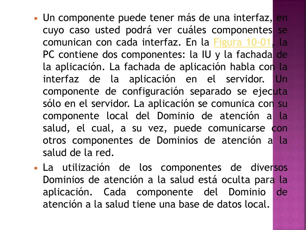 Un componente puede tener más de una interfaz, en cuyo caso usted podrá ver cuáles componentes se comunican con cada interfaz. En la Figura 10-01, la PC contiene dos componentes: la IU y la fachada de la aplicación. La fachada de aplicación habla con la interfaz de la aplicación en el servidor. Un componente de configuración separado se ejecuta sólo en el servidor. La aplicación se comunica con su componente local del Dominio de atención a la salud, el cual, a su vez, puede comunicarse con otros componentes de Dominios de atención a la salud de la red.