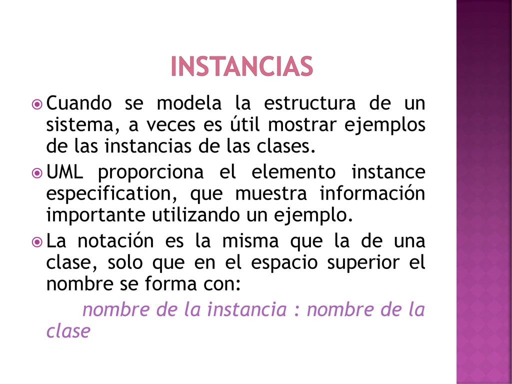 Instancias Cuando se modela la estructura de un sistema, a veces es útil mostrar ejemplos de las instancias de las clases.