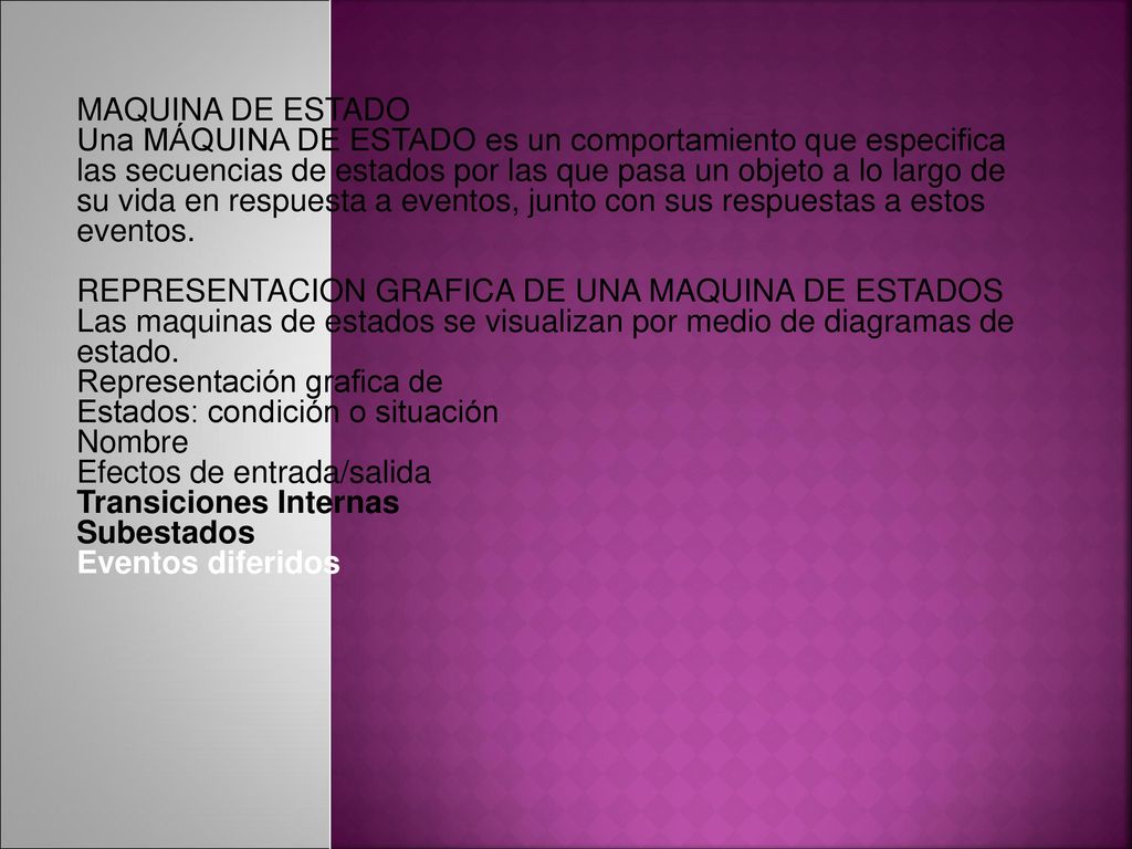 MAQUINA DE ESTADO Una MÁQUINA DE ESTADO es un comportamiento que especifica las secuencias de estados por las que pasa un objeto a lo largo de su vida en respuesta a eventos, junto con sus respuestas a estos eventos.