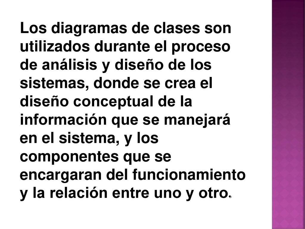 Los diagramas de clases son utilizados durante el proceso de análisis y diseño de los sistemas, donde se crea el diseño conceptual de la información que se manejará en el sistema, y los componentes que se encargaran del funcionamiento y la relación entre uno y otro.