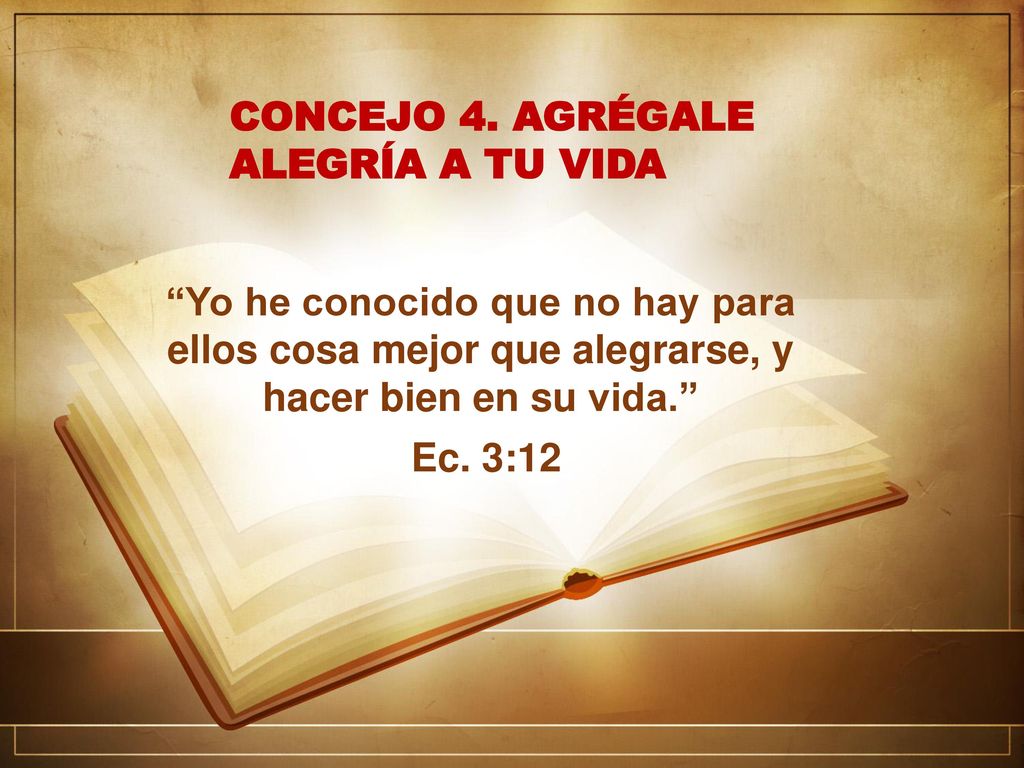CONCEJO 4. AGRÉGALE ALEGRÍA A TU VIDA. Yo he conocido que no hay para ellos cosa mejor que alegrarse, y hacer bien en su vida.