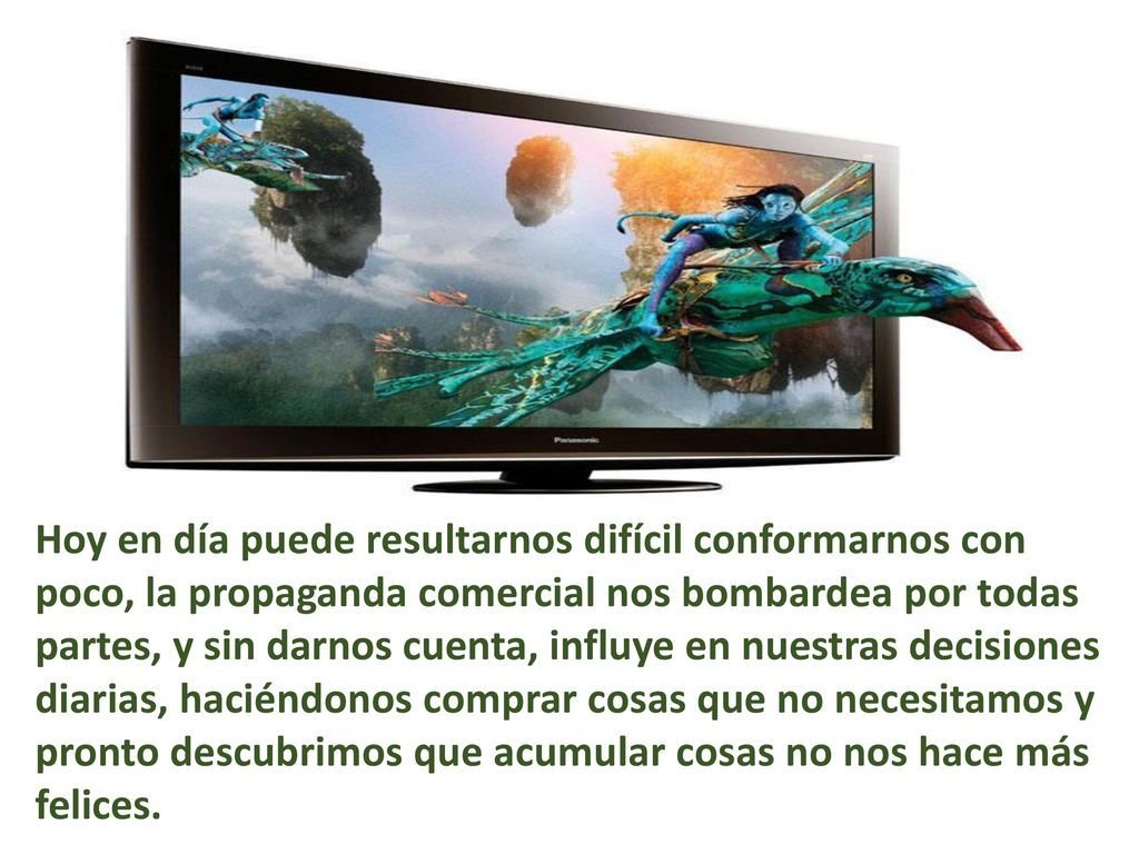 Hoy en día puede resultarnos difícil conformarnos con poco, la propaganda comercial nos bombardea por todas partes, y sin darnos cuenta, influye en nuestras decisiones diarias, haciéndonos comprar cosas que no necesitamos y pronto descubrimos que acumular cosas no nos hace más felices.